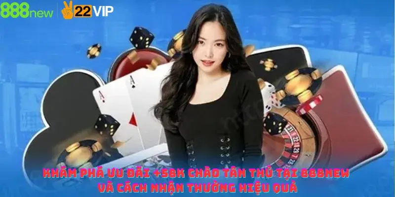 Khám Phá Ưu Đãi +58K Chào Tân Thủ Tại 888NEW Và Cách Nhận Thưởng Hiệu Quả